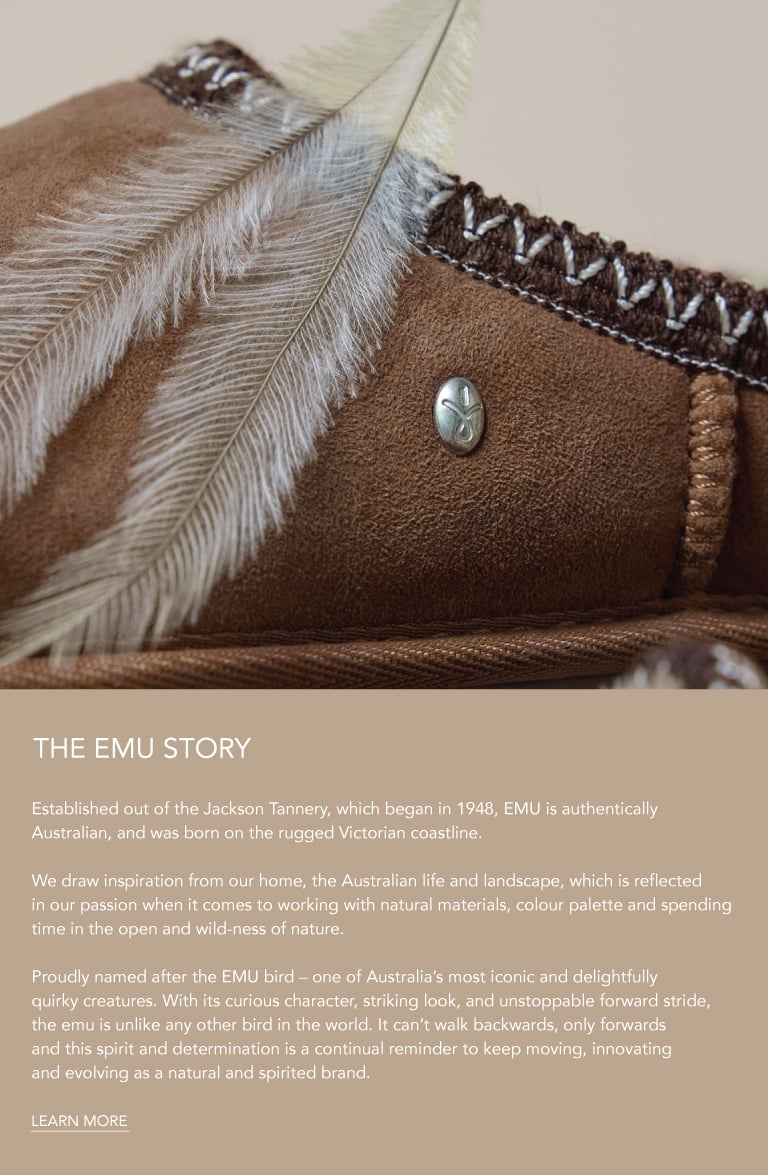 ADD ALT TEXT reads:Established out of the Jackson Tannery, which began in 1948, EMU is authentically Australian, and was born on the rugged Victorian coastline.
 
We draw inspiration from our home, the Australian life and landscape, which is reflected in our passion when it comes to working with natural materials, colour palette and spending time in the open and wild-ness of nature.
 
Proudly named after the EMU bird – one of Australia’s most iconic and delightfully quirky creatures. With its curious character, striking look, and unstoppable forward stride, the emu is unlike any other bird in the world. It can’t walk backwards, only forwards and this spirit and determination is a continual reminder to keep moving, innovating and evolving as a natural and spirited brand. Learn More.