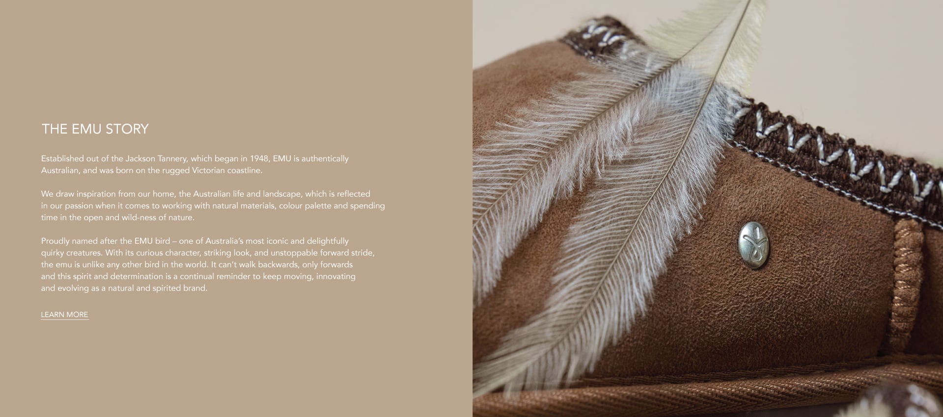 ADD ALT TEXT reads:Established out of the Jackson Tannery, which began in 1948, EMU is authentically Australian, and was born on the rugged Victorian coastline.
 
We draw inspiration from our home, the Australian life and landscape, which is reflected in our passion when it comes to working with natural materials, colour palette and spending time in the open and wild-ness of nature.
 
Proudly named after the EMU bird – one of Australia’s most iconic and delightfully quirky creatures. With its curious character, striking look, and unstoppable forward stride, the emu is unlike any other bird in the world. It can’t walk backwards, only forwards and this spirit and determination is a continual reminder to keep moving, innovating and evolving as a natural and spirited brand. Learn More.