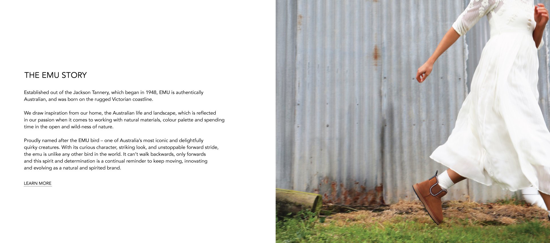 ADD ALT TEXT reads:Established out of the Jackson Tannery, which began in 1948, EMU is authentically Australian, and was born on the rugged Victorian coastline.
 
We draw inspiration from our home, the Australian life and landscape, which is reflected in our passion when it comes to working with natural materials, colour palette and spending time in the open and wild-ness of nature.
 
Proudly named after the EMU bird – one of Australia’s most iconic and delightfully quirky creatures. With its curious character, striking look, and unstoppable forward stride, the emu is unlike any other bird in the world. It can’t walk backwards, only forwards and this spirit and determination is a continual reminder to keep moving, innovating and evolving as a natural and spirited brand. Learn More.