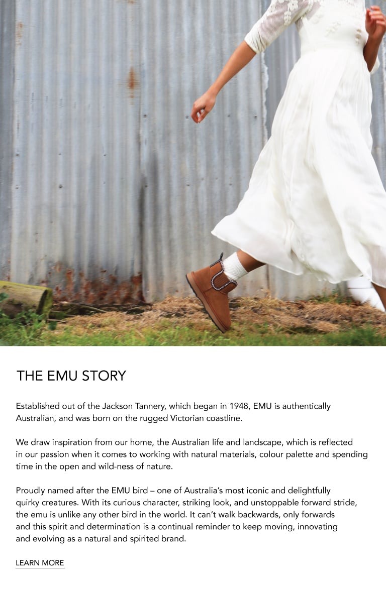 ADD ALT TEXT reads:Established out of the Jackson Tannery, which began in 1948, EMU is authentically Australian, and was born on the rugged Victorian coastline.
 
We draw inspiration from our home, the Australian life and landscape, which is reflected in our passion when it comes to working with natural materials, colour palette and spending time in the open and wild-ness of nature.
 
Proudly named after the EMU bird – one of Australia’s most iconic and delightfully quirky creatures. With its curious character, striking look, and unstoppable forward stride, the emu is unlike any other bird in the world. It can’t walk backwards, only forwards and this spirit and determination is a continual reminder to keep moving, innovating and evolving as a natural and spirited brand. Learn More.